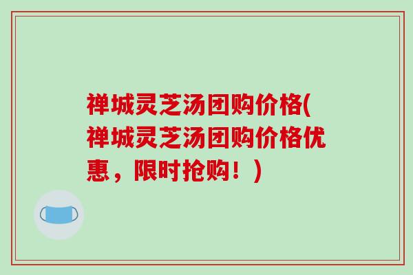 禅城灵芝汤团购价格(禅城灵芝汤团购价格优惠，限时抢购！)