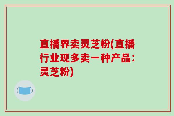 直播界卖灵芝粉(直播行业现多卖一种产品:灵芝粉)