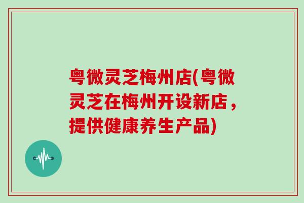 粤微灵芝梅州店(粤微灵芝在梅州开设新店，提供健康养生产品)