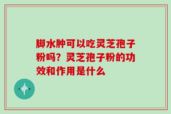 脚水肿可以吃灵芝孢子粉吗?灵芝孢子粉的功效和作用是什么