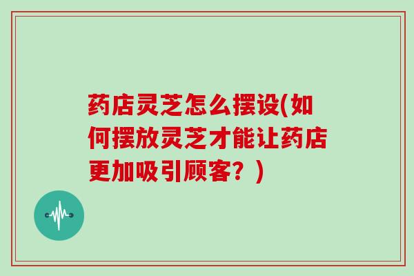药店灵芝怎么摆设(如何摆放灵芝才能让药店更加吸引顾客?)