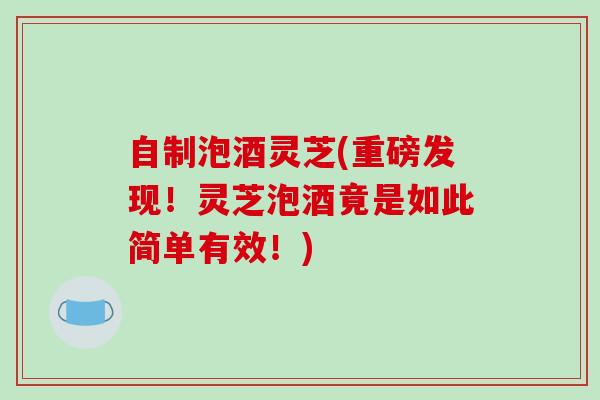 自制泡酒灵芝(重磅发现!灵芝泡酒竟是如此简单有效!)