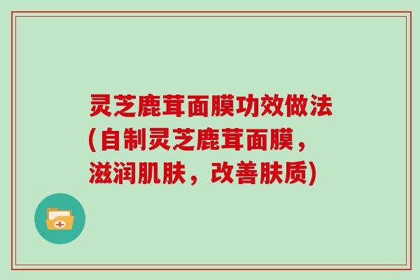 灵芝鹿茸面膜功效做法(自制灵芝鹿茸面膜，滋润肌肤，改善肤质)
