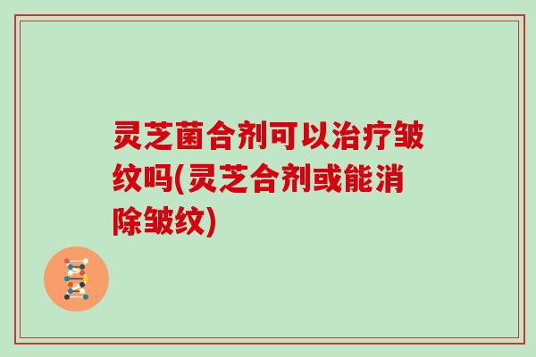 灵芝菌合剂可以治疗皱纹吗(灵芝合剂或能消除皱纹)