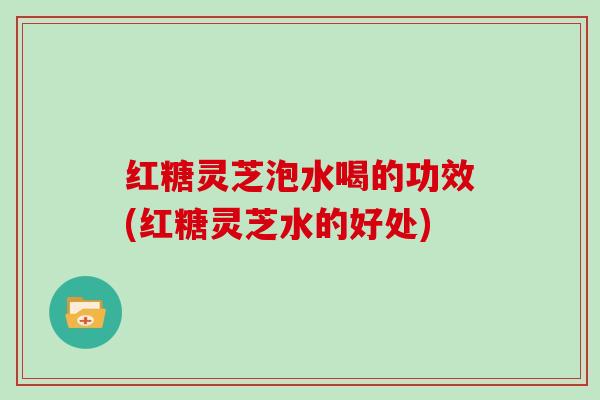红糖灵芝泡水喝的功效(红糖灵芝水的好处)