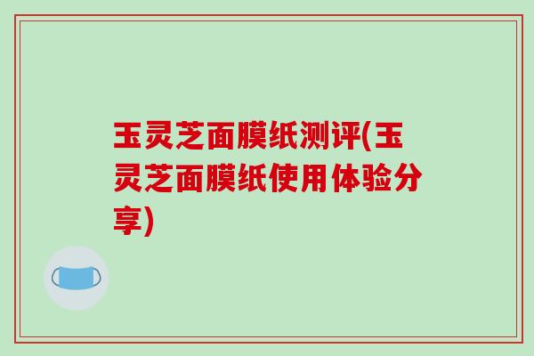玉灵芝面膜纸测评(玉灵芝面膜纸使用体验分享)