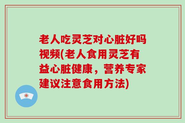 老人吃灵芝对心脏好吗视频(老人食用灵芝有益心脏健康,营养专家建议注意食用方法)