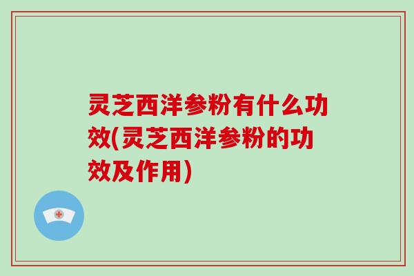 灵芝西洋参粉有什么功效(灵芝西洋参粉的功效及作用)
