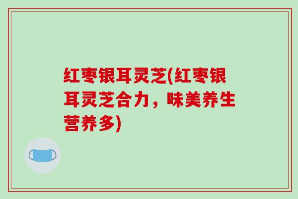红枣银耳灵芝(红枣银耳灵芝合力,味美养生营养多)