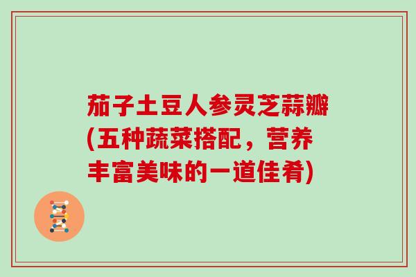 茄子土豆人参灵芝蒜瓣(五种蔬菜搭配,营养丰富美味的一道佳肴)