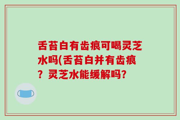 舌苔白有齿痕可喝灵芝水吗(舌苔白并有齿痕?灵芝水能缓解吗?