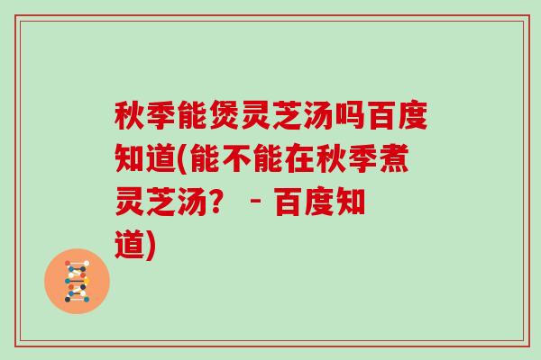 秋季能煲灵芝汤吗百度知道(能不能在秋季煮灵芝汤? - 百度知道)