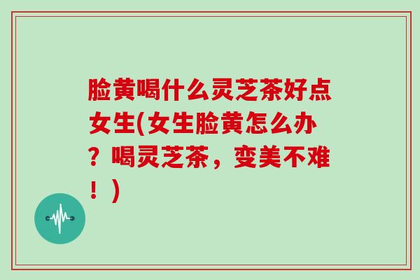 脸黄喝什么灵芝茶好点女生(女生脸黄怎么办？喝灵芝茶，变美不难！)