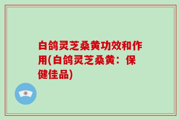 白鸽灵芝桑黄功效和作用(白鸽灵芝桑黄:保健佳品)