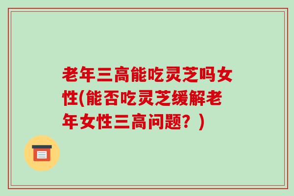 老年三高能吃灵芝吗女性(能否吃灵芝缓解老年女性三高问题?)