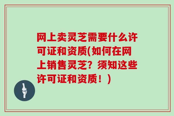 网上卖灵芝需要什么许可证和资质(如何在网上销售灵芝?须知这些许可证和资质!)