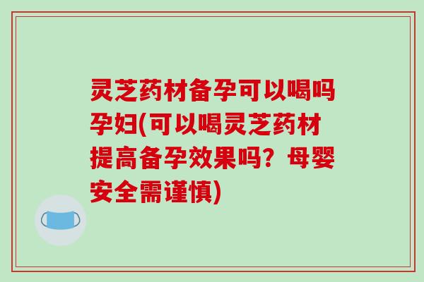 灵芝药材备孕可以喝吗孕妇(可以喝灵芝药材提高备孕效果吗?母婴安全需谨慎)