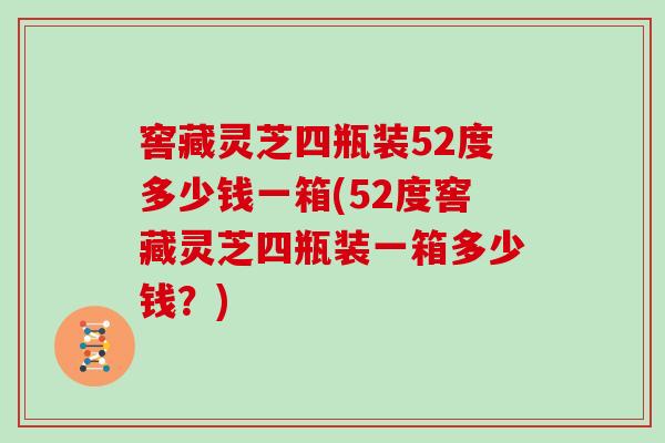 窖藏灵芝四瓶装52度多少钱一箱(52度窖藏灵芝四瓶装一箱多少钱?)