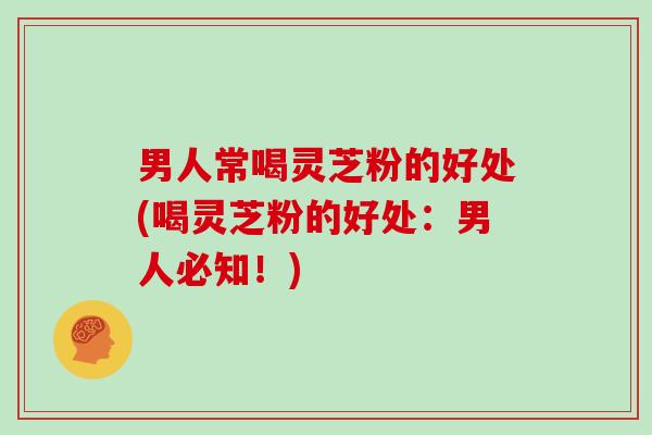 男人常喝灵芝粉的好处(喝灵芝粉的好处：男人必知！)