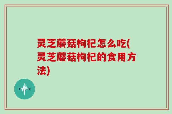 灵芝蘑菇枸杞怎么吃(灵芝蘑菇枸杞的食用方法)