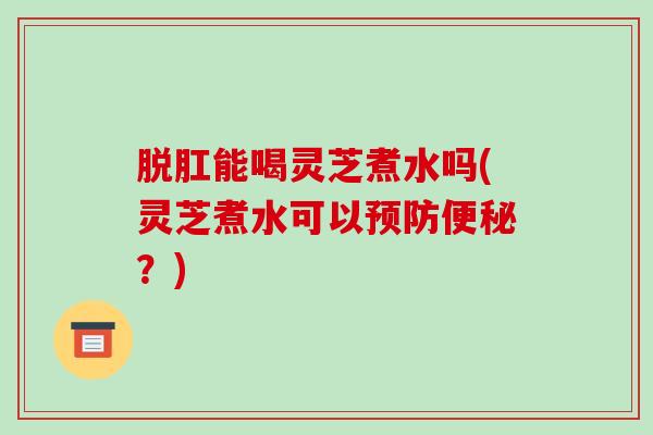 脱肛能喝灵芝煮水吗(灵芝煮水可以预防便秘？)