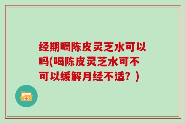 经期喝陈皮灵芝水可以吗(喝陈皮灵芝水可不可以缓解月经不适？)