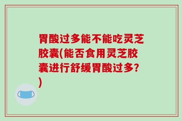 胃酸过多能不能吃灵芝胶囊(能否食用灵芝胶囊进行舒缓胃酸过多?)