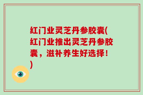 红门业灵芝丹参胶囊(红门业推出灵芝丹参胶囊,滋补养生好选择!)