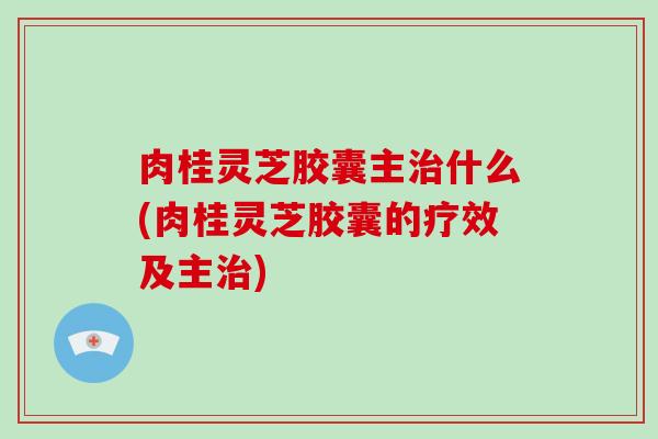 肉桂灵芝胶囊主治什么(肉桂灵芝胶囊的疗效及主治)