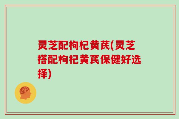 灵芝配枸杞黄芪(灵芝搭配枸杞黄芪保健好选择)