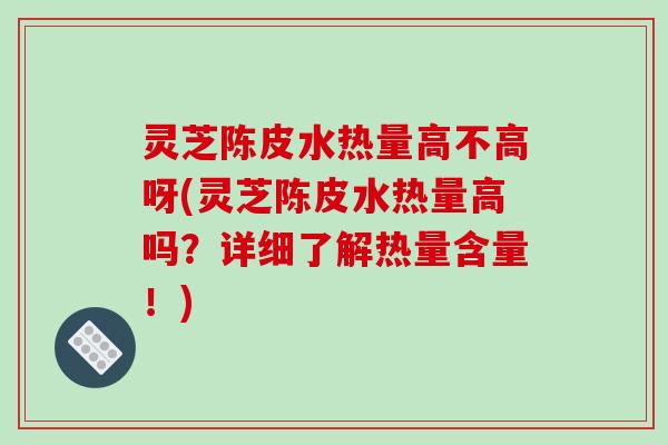 灵芝陈皮水热量高不高呀(灵芝陈皮水热量高吗?详细了解热量含量!)