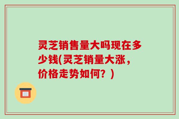 灵芝销售量大吗现在多少钱(灵芝销量大涨,价格走势如何?)