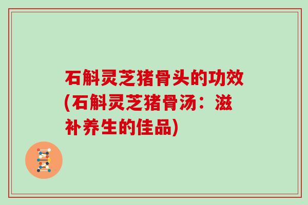 石斛灵芝猪骨头的功效(石斛灵芝猪骨汤：滋补养生的佳品)