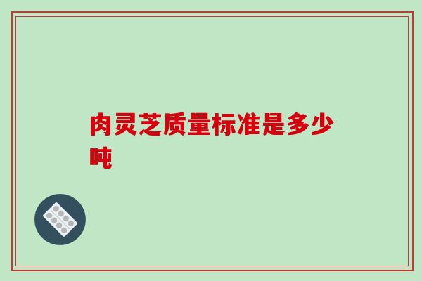 肉灵芝质量标准是多少吨