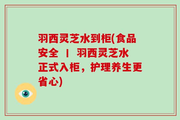 羽西灵芝水到柜(食品安全 丨 羽西灵芝水正式入柜,护理养生更省心)