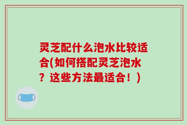 灵芝配什么泡水比较适合(如何搭配灵芝泡水?这些方法最适合!)