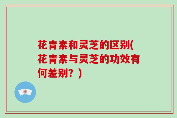 花青素和灵芝的区别(花青素与灵芝的功效有何差别?)