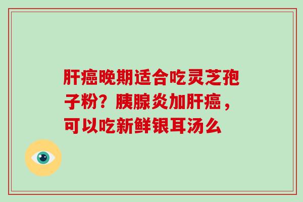 肝癌晚期适合吃灵芝孢子粉?胰腺炎加肝癌,可以吃新鲜银耳汤么