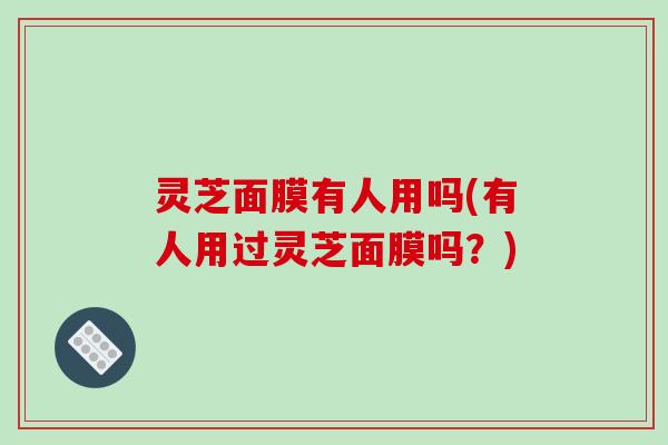灵芝面膜有人用吗(有人用过灵芝面膜吗？)