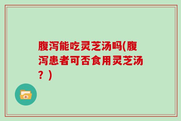 腹泻能吃灵芝汤吗(腹泻患者可否食用灵芝汤?)