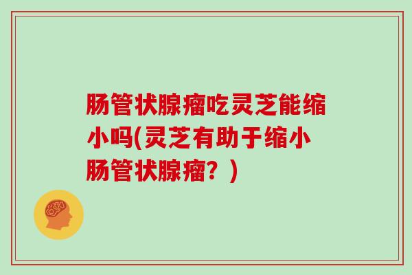 肠管状腺瘤吃灵芝能缩小吗(灵芝有助于缩小肠管状腺瘤?)
