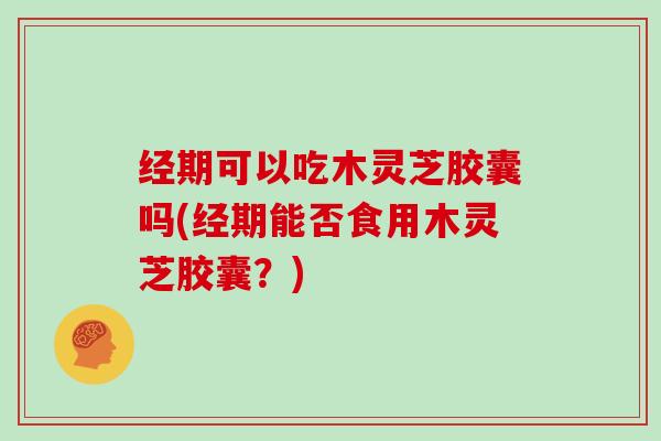 经期可以吃木灵芝胶囊吗(经期能否食用木灵芝胶囊?)