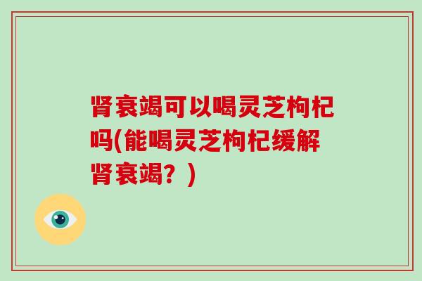 肾衰竭可以喝灵芝枸杞吗(能喝灵芝枸杞缓解肾衰竭?)