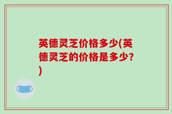 英德灵芝价格多少(英德灵芝的价格是多少？)