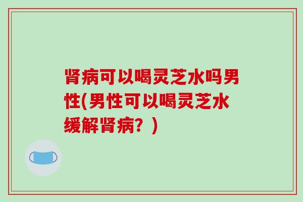 肾病可以喝灵芝水吗男性(男性可以喝灵芝水缓解肾病?)