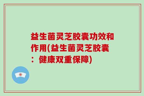 益生菌灵芝胶囊功效和作用(益生菌灵芝胶囊:健康双重保障)