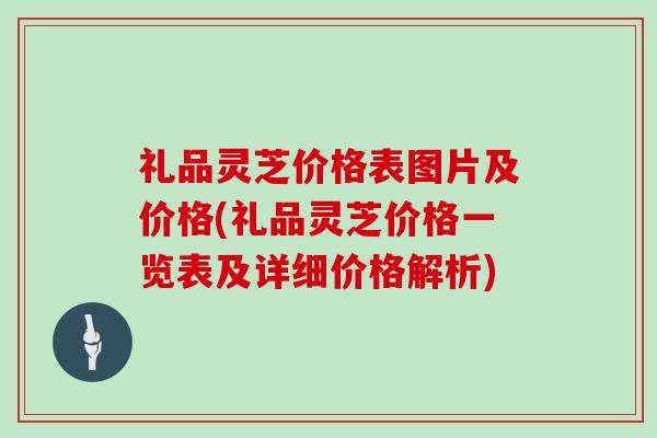 礼品灵芝价格表图片及价格(礼品灵芝价格一览表及详细价格解析)