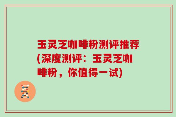 玉灵芝咖啡粉测评推荐(深度测评:玉灵芝咖啡粉,你值得一试)