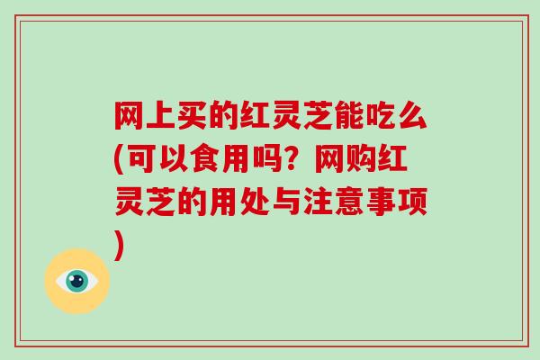 网上买的红灵芝能吃么(可以食用吗？网购红灵芝的用处与注意事项)