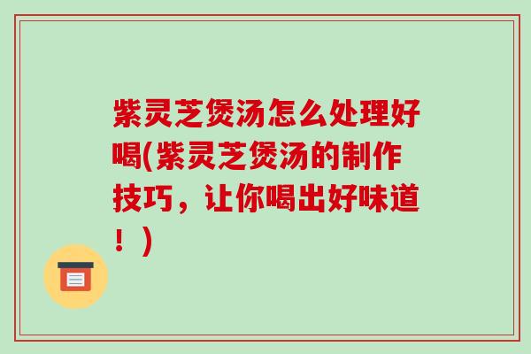 紫灵芝煲汤怎么处理好喝(紫灵芝煲汤的制作技巧,让你喝出好味道!)